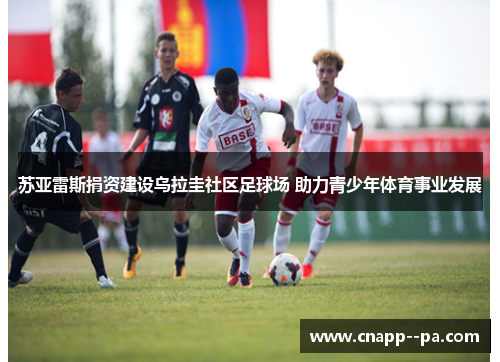 苏亚雷斯捐资建设乌拉圭社区足球场 助力青少年体育事业发展 苏亚雷斯捐资建设乌拉圭社区足球场 助力青少年体育事业发展